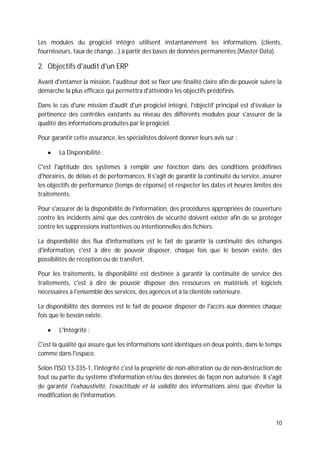 10
Les modules du progiciel intégré utilisent instantanément les informations (clients,
fournisseurs, taux de change...) à partir des bases de données permanentes (Master Data).
2. Objectifs d'audit d'un ERP
Avant d'entamer la mission, l'auditeur doit se fixer une finalité claire afin de pouvoir suivre la
démarche la plus efficace qui permettra d'atteindre les objectifs prédéfinis.
Dans le cas d'une mission d'audit d'un progiciel intégré, l'objectif principal est d'évaluer la
pertinence des contrôles existants au niveau des différents modules pour s'assurer de la
qualité des informations produites par le progiciel.
Pour garantir cette assurance, les spécialistes doivent donner leurs avis sur :
La Disponibilité :
C'est l'aptitude des systèmes à remplir une fonction dans des conditions prédéfinies
d'horaires, de délais et de performances. Il s'agit de garantir la continuité du service, assurer
les objectifs de performance (temps de réponse) et respecter les dates et heures limites des
traitements.
Pour s'assurer de la disponibilité de l'information, des procédures appropriées de couverture
contre les incidents ainsi que des contrôles de sécurité doivent exister afin de se protéger
contre les suppressions inattentives ou intentionnelles des fichiers.
La disponibilité des flux d'informations est le fait de garantir la continuité des échanges
d'information, c'est à dire de pouvoir disposer, chaque fois que le besoin existe, des
possibilités de réception ou de transfert.
Pour les traitements, la disponibilité est destinée à garantir la continuité de service des
traitements, c'est à dire de pouvoir disposer des ressources en matériels et logiciels
nécessaires à l'ensemble des services, des agences et à la clientèle extérieure.
La disponibilité des données est le fait de pouvoir disposer de l'accès aux données chaque
fois que le besoin existe.
L'Intégrité :
C'est la qualité qui assure que les informations sont identiques en deux points, dans le temps
comme dans l'espace.
Selon l'ISO 13-335-1, l'intégrité c'est la propriété de non-altération ou de non-destruction de
tout ou partie du système d'information et/ou des données de façon non autorisée. Il s'agit
de garantir l'exhaustivité, l'exactitude et la validité des informations ainsi que d'éviter la
modification de l'information.
 