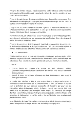 11
L'Intégrité des données consiste à établir des contrôles sur les entrées et sur les traitements
des transactions. Elle consiste, aussi, à sécuriser les fichiers des données cumulées de toute
modification non autorisée.
L'Intégrité des opérations et des documents électroniques risque d'être mise en cause. Cette
détérioration de L'Intégrité peut provoquer pour l'entreprise des litiges avec ses clients au
sujet des conditions de transaction et de paiement.
L'Intégrité des flux d'informations est destinée à garantir la fiabilité et l'exhaustivité des
échanges d'information. C'est à dire de faire en sorte que les données soient reçues comme
elles ont été émises et d'avoir les moyens de le vérifier.
Pour les traitements, elle est destinée à assurer l'exactitude et la conformité de l'algorithme
des traitements automatisés ou non par rapport aux spécifications. C'est à dire de pouvoir
obtenir des résultats complets et fiables.
L'Intégrité des données est destinée à garantir l'exactitude et l'exhaustivité des données vis à
vis d'erreurs de manipulation ou d'usages non autorisés. C'est à dire de pouvoir disposer de
données dont l'exactitude, la fraîcheur et l'exhaustivité sont reconnues et attestées.
La Confidentialité :
C'est la qualité qui assure la tenue secrète des informations avec accès aux seules entités
autorisées. La protection de la confidentialité des informations contre toute intrusion non
autorisée est d'une exigence importante qui nécessite un niveau minimum de sécurités.
Il s'agit de :
- réserver l'accès aux données d'un système aux seuls utilisateurs habilités
(authentification) en fonction de la classification des données et du niveau d'habilitation
de chacun d'eux ;
- garantir le secret des données échangées par deux correspondants sous forme de
message ou de fichiers.
Ce dernier volet constitue le point le plus sensible dans les échanges électroniques et
intéresse aussi bien l'entreprise que les consommateurs. En effet, ces derniers se soucient
pour la protection de leurs données personnelles et financières par peur que ces
informations soient divulguées ou utilisées de façon à nuire à leurs intérêts. Il est donc
normal que les personnes qui envisagent d'avoir recours au commerce électronique
cherchent à obtenir l'assurance que l'entreprise a mis en place des contrôles efficaces sur la
protection de l'information et qu'elle veille à la confidentialité des renseignements
personnels de ses clients.
La confidentialité des flux d'informations est destinée à garantir la protection des échanges
dont la divulgation ou l'accès par des tiers non autorisés porterait préjudice.
 