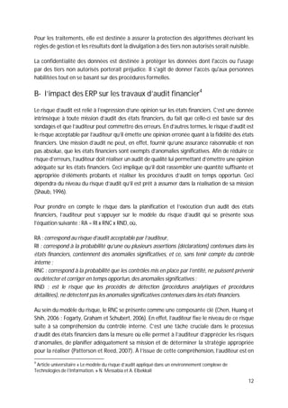 12
Pour les traitements, elle est destinée à assurer la protection des algorithmes décrivant les
règles de gestion et les résultats dont la divulgation à des tiers non autorisés serait nuisible.
La confidentialité des données est destinée à protéger les données dont l'accès ou l'usage
par des tiers non autorisés porterait préjudice. Il s'agit de donner l'accès qu'aux personnes
habilitées tout en se basant sur des procédures formelles.
B- l’impact des ERP sur les travaux d’audit financier4
Le risque d’audit est relié à l’expression d’une opinion sur les états financiers. C’est une donnée
intrinsèque à toute mission d’audit des états financiers, du fait que celle-ci est basée sur des
sondages et que l’auditeur peut commettre des erreurs. En d’autres termes, le risque d’audit est
le risque acceptable par l’auditeur qu’il émette une opinion erronée quant à la fidélité des états
financiers. Une mission d’audit ne peut, en effet, fournir qu’une assurance raisonnable et non
pas absolue, que les états financiers sont exempts d’anomalies significatives. Afin de réduire ce
risque d’erreurs, l’auditeur doit réaliser un audit de qualité lui permettant d’émettre une opinion
adéquate sur les états financiers. Ceci implique qu’il doit rassembler une quantité suffisante et
appropriée d’éléments probants et réaliser les procédures d’audit en temps opportun. Ceci
dépendra du niveau du risque d’audit qu’il est prêt à assumer dans la réalisation de sa mission
(Shaub, 1996).
Pour prendre en compte le risque dans la planification et l’exécution d’un audit des états
financiers, l’auditeur peut s’appuyer sur le modèle du risque d’audit qui se présente sous
l’équation suivante : RA = RI x RNC x RND, où,
RA : correspond au risque d’audit acceptable par l’auditeur,
RI : correspond à la probabilité qu’une ou plusieurs assertions (déclarations) contenues dans les
états financiers, contiennent des anomalies significatives, et ce, sans tenir compte du contrôle
interne ;
RNC : correspond à la probabilité que les contrôles mis en place par l’entité, ne puissent prévenir
ou détecter et corriger en temps opportun, des anomalies significatives ;
RND : est le risque que les procédés de détection (procédures analytiques et procédures
détaillées), ne détectent pas les anomalies significatives contenues dans les états financiers.
Au sein du modèle du risque, le RNC se présente comme une composante clé (Chen, Huang et
Shih, 2006 ; Fogarty, Graham et Schubert, 2006). En effet, l’auditeur fixe le niveau de ce risque
suite à sa compréhension du contrôle interne. C’est une tâche cruciale dans le processus
d’audit des états financiers dans la mesure où elle permet à l’auditeur d’apprécier les risques
d’anomalies, de planifier adéquatement sa mission et de déterminer la stratégie appropriée
pour la réaliser (Patterson et Reed, 2007). À l’issue de cette compréhension, l’auditeur est en
4
Article universitaire « Le modèle du risque d’audit appliqué dans un environnement complexe de
Technologies de l’Information. » N. Messabia et A. Elbekkali
 