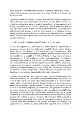 13
mesure de décider s’il entend s’appuyer ou non sur les contrôles existants pour exécuter sa
mission. Cette décision aura un impact majeur sur la nature, l’étendue et le calendrier des
procédures d’audit.
L’utilisation du modèle du risque pour la conduite d’une mission d’audit n’est ni obligatoire ni
indispensable. Cependant, le recours à ce modèle présente l’avantage d’offrir à l’auditeur une
méthode systématique pour la prise en compte de tous les facteurs de risque qui peuvent avoir
un impact sur l’exécution de sa mission. La démarche de l’auditeur devient ainsi empreinte
d’une rigueur qui lui permet de mener une mission efficace et efficiente. Plus spécifiquement,
l’utilisation du modèle du risque en audit des états financiers, permet à l’auditeur de mieux
planifier sa mission et de mieux déterminer le risque que l’exécution des tests de corroboration
entraîne l’expression d’une opinion sans restriction sur des états financiers contenant des
anomalies significatives.
1. Les Technologies de l’information (TI) et le processus d’audit
Le niveau de complexité de la planification de la mission d’audit est supérieur dans un
environnement complexe de système d’information comptable tel qu’un système Entreprise
Resource Planning- ERP (Brazel et al. 2007). L’audit réalisé par les spécialistes de l’Audit
Informatique (SAI) peut maintenant représenter jusqu’à la moitié des travaux d’audit des états
financiers (O’Donnell et al. 2000). À l’échelle individuelle, l’auditeur intervenant dans un
environnement de TI, doit absolument posséder des compétences essentielles en
informatique même dans le cas où le recours à un spécialiste s’impose. En effet, l’auditeur
devra pouvoir communiquer clairement ses objectifs au spécialiste, valider les procédures qui
seront menées par lui et évaluer les résultats de ces procédures et leurs effets sur l’étendue, la
nature et le calendrier des procédures d’audit à réaliser. Aussi, l’auditeur est entièrement
responsable du travail du SAI, qui selon les normes d’audit, ne sera considéré en aucune
circonstance, comme externe à l’équipe d’audit, en termes de responsabilité.
Par ailleurs, suite aux scandales financiers qui ont secoué les marchés financiers au début du
siècle (Enron, Worldcom, etc.), de nouvelles réglementations financières (loi Sarbanes-Oxley
ou SOX de 2002 aux États-Unis, la loi C-198 de 2002 au Canada et la loi de Sécurité Financière
(LSF) de 2003 en France), ont eu pour effet d’exiger le renforcement des contrôles pour les
organisations concernées par ces réglementations. C’est ainsi que la prise en considération par
les auditeurs des contrôles en place qui, auparavant, était un moyen de limiter l’étendue de
leur mission, est devenue une partie intégrée de cette mission (Bedard et al, 2005). Avec
l’avènement de la loi SOX et des réglementations similaires, le risque que le système
d’information ne soit pas adéquat au soutien de l’exploitation devient un élément crucial dans
l’évaluation des contrôles au sein de l’entreprise. O’Donnell et al. (2000) évoquent un
changement de paradigme dans le métier d’audit de systèmes d’information où l’on passe de
l’audit des transactions comptables et des systèmes de contrôle de transactions vers
l’appréciation de la fiabilité des systèmes d’information, redoublant ainsi la complexité du
 