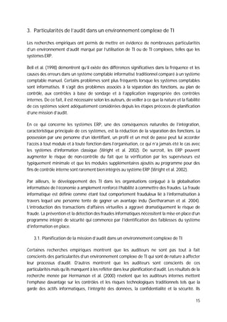 15
3. Particularités de l’audit dans un environnement complexe de TI
Les recherches empiriques ont permis de mettre en évidence de nombreuses particularités
d’un environnement d’audit marqué par l’utilisation de TI ou de TI complexes, telles que les
systèmes ERP.
Bell et al. (1998) démontrent qu’il existe des différences significatives dans la fréquence et les
causes des erreurs dans un système comptable informatisé traditionnel comparé à un système
comptable manuel. Certains problèmes sont plus fréquents lorsque les systèmes comptables
sont informatisés. Il s’agit des problèmes associés à la séparation des fonctions, au plan de
contrôle, aux contrôles à base de sondage et à l’application inappropriée des contrôles
internes. De ce fait, il est nécessaire selon les auteurs, de veiller à ce que la nature et la fiabilité
de ces systèmes soient adéquatement considérées depuis les étapes précoces de planification
d’une mission d’audit.
En ce qui concerne les systèmes ERP, une des conséquences naturelles de l’intégration,
caractéristique principale de ces systèmes, est la réduction de la séparation des fonctions. La
possession par une personne d’un identifiant, un profil et un mot de passe peut lui accorder
l’accès à tout module et à toute fonction dans l’organisation, ce qui n’a jamais été le cas avec
les systèmes d’information classique (Wright et al. 2002). De surcroît, les ERP peuvent
augmenter le risque de non-contrôle du fait que la vérification par les superviseurs est
typiquement minimale et que les modules supplémentaires ajoutés au programme pour des
fins de contrôle interne sont rarement bien intégrés au système ERP (Wright et al. 2002).
Par ailleurs, le développement des TI dans les organisations conjugué à la globalisation
informatisée de l’économie a amplement renforcé l’habilité à commettre des fraudes. La fraude
informatique est définie comme étant tout comportement frauduleux lié à l’informatisation à
travers lequel une personne tente de gagner un avantage indu (Seetharaman et al. 2004).
L’introduction des transactions d’affaires virtuelles a aggravé dramatiquement le risque de
fraude. La prévention et la détection des fraudes informatiques nécessitent la mise en place d’un
programme intégré de sécurité qui commence par l’identification des faiblesses du système
d’information en place.
3.1. Planification de la mission d’audit dans un environnement complexe de TI
Certaines recherches empiriques montrent que les auditeurs ne sont pas tout à fait
conscients des particularités d’un environnement complexe de TI qui sont de nature à affecter
leur processus d’audit. D’autres montrent que les auditeurs sont conscients de ces
particularités mais qu’ils manquent à les refléter dans leur planification d’audit. Les résultats de la
recherche menée par Hermanson et al. (2000) révèlent que les auditeurs internes mettent
l’emphase davantage sur les contrôles et les risques technologiques traditionnels tels que la
garde des actifs informatiques, l’intégrité des données, la confidentialité et la sécurité. Ils
 