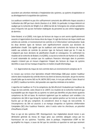 16
accordent une attention minimale à l’implantation des systèmes, au système d’exploitation et
au développement et acquisition des systèmes.
Les auditeurs semblent ne pas être suffisamment conscients des différents risques associés à
l’utilisation des ERP par leurs clients (Hunton et al. 2004). En particulier, le risque inhérent est
souligné par la recherche de Wright et al. (2002) du fait de l’émergence de certains problèmes
assez fréquents tels qu’une formation inadéquate du personnel ou une entrée inappropriée
de données.
Selon Bedard, et al (2005), trois types de facteurs de risque se sont avérés significativement
associés à l’appréciation d’un niveau élevé du risque. Il s’agit des facteurs de risque relatifs aux
activités de contrôle, à l’environnement de contrôle et à l’information/ communication. Seuls
les deux derniers types de facteurs sont significativement associés aux décisions de
planification d’audit. Cela signifie que les auditeurs sont conscients des facteurs de risques
relatifs aux activités de contrôle (le premier type de facteurs) induit par les TI mais ils
n’adaptent pas leurs décisions de planification d’audit en conséquence. En confrontant les
résultats de la recherche de Bedard, et al (2005), à ceux de la recherche de Hunton et al. (2004),
il serait raisonnable de conclure que les auditeurs financiers interrogés dans la première
enquête n’étaient pas en mesure d’apprécier l’impact des facteurs de risque de système
identifiés à cause de leur manque d’expertise en matière d’audit informatique.
3.2. Appréciation du risque de non-contrôle dans un environnement complexe de TI
Le recours aux services d’un Spécialiste d’Audit Informatique (SAI) pour assister l’auditeur
externe dans l’évaluation du contrôle interne du client est devenu nécessaire, de par les normes
d’audit (telle que la norme SAS no 94, AICPA 2001) mais, il n’est pas suffisant. Selon, Brazel et
al. (2007), l’auditeur lui-même, doit posséder une expertise minimale en la matière.
L’expertise de l’auditeur en TI et la compétence du SAI affectent l’évaluation par l’auditeur du
risque de non-contrôle, selon, Brazel et al. (2007). Les résultats de la recherche montrent que
la probabilité que des risques liés au système ne soient pas identifiés est plus élevée quand la
compétence du SAI est basse. Ils montrent également que les auditeurs sont sensibles à la
compétence des SAI et que lorsqu’ils reçoivent une opinion positive sur les tests de contrôle
fournie par un SAI peu compétent, ils considèrent élevé le risque de non-contrôle. Si
l’incompétence du SAI est associée à un manque d’expertise en Systèmes d’Information
Comptables (SIC) chez l’auditeur financier, alors il existe selon les chercheurs, un potentiel
d’insuffisance d’audit.
Pour ce qui est des systèmes ERP, théoriquement, leur implantation devrait mener à une
diminution générale du niveau de risque grâce aux contrôles adéquats conçus par les
fournisseurs de ces systèmes. Toutefois, dans la pratique, l’implantation d’ERP ne fait
qu’amplifier les risques, à cause du fait que les contrôles en question ne sont que rarement
 