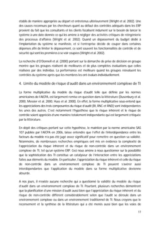 17
établis de manière appropriée au départ et entretenus ultérieurement (Wright et al. 2002). Une
des causes reconnues par les chercheurs quant au défaut des contrôles adéquats dans les ERP
provient du fait que les consultants et les clients focalisent indument sur le besoin de lancer le
système à une date donnée ce qui les amène à négliger des activités critiques de réingénierie
des processus d’affaires (Wright et al. 2002). Quand un dépassement du budget dédié à
l’implantation du système se manifeste, et si l’entreprise décide de couper dans certaines
dépenses afin de limiter le dépassement, ce sont souvent les fonctionnalités de contrôle et de
sécurité qui sont les premières à se voir coupées (Wright et al. 2002).
La recherche d’O’Donnell et al. (2000) portant sur la démarche de prise de décision en groupe
montre que les groupes réalisent de meilleures et de plus complètes évaluations que celles
réalisées par des individus. La performance est meilleure quand les groupes réévaluent les
contrôles du système après que les membres les ont évalués individuellement.
4. Limite du modèle de risque d’audit dans un environnement complexe de TI
La forme multiplicative du modèle du risque d’audit telle que définie par les normes
américaines de l’AICPA, est largement remise en question dans la littérature (Dusenbury et al.
2000, Messier et al. 2000, Huss et al. 2000). En effet, la forme multiplicative sous-entend que
les appréciations des trois composantes du risque d’audit (RI, RNC et RND) sont indépendantes
les unes des autres. C’est notamment l’hypothèse que le risque inhérent et le risque de
contrôle soient appréciés d’une manière totalement indépendante qui est largement critiquée
par la littérature.
En dépit des critiques portant sur cette hypothèse, le maintien par la norme américaine SAS
107 publiée par l’AICPA en 2006, laisse entendre que l’effet de l’interdépendance entre les
facteurs du modèle n’a pas été jugé assez significatif pour remettre en question sa validité.
Néanmoins, de nombreuses recherches empiriques ont mis en évidence la complexité de
l’appréciation du risque inhérent et du risque de non-contrôle dans un environnement
complexe de TI, tel qu’un système ERP. Ceci nous amène à nous questionner sur la possibilité
que la sophistication des TI constitue un catalyseur de l’interaction entre les appréciations
faites aux éléments du modèle. En particulier, l’appréciation du risque inhérent et celle du risque
de non-contrôle dans un environnement complexe de TI peuvent s’avérer aussi
interdépendantes que l’application du modèle dans sa forme multiplicative devienne
absurde.
A nos jours, il n’existe aucune recherche qui a questionné la validité du modèle du risque
d’audit dans un environnement complexe de TI. Pourtant, plusieurs recherches démontrent
que la planification d’une mission d’audit aussi bien que l’appréciation du risque inhérent et du
risque de non-contrôle diffèrent considérablement selon que l’audit se déroule dans un
environnement complexe ou dans un environnement traditionnel de TI. Nous croyons que le
recensement et la synthèse de la littérature qui a été menés aussi bien que les voies de
 
