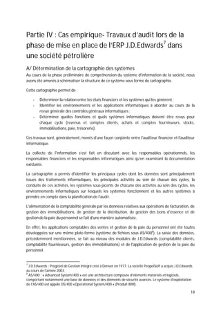 19
Partie IV : Cas empirique- Travaux d’audit lors de la
phase de mise en place de l’ERP J.D.Edwards7
dans
une société pétrolière
A/ Détermination de la cartographie des systèmes
Au cours de la phase préliminaire de compréhension du système d'information de la société, nous
avons été amenés à schématiser la structure de ce système sous forme de cartographie.
Cette cartographie permet de :
- Déterminer la relation entre les états financiers et les systèmes qui les génèrent ;
- Identifier les environnements et les applications informatiques à aborder au cours de la
revue générale des contrôles généraux informatiques ;
- Déterminer quelles fonctions et quels systèmes informatiques doivent être revus pour
chaque cycle (revenus et comptes clients, achats et comptes fournisseurs, stocks,
immobilisations, paie, trésorerie).
Ces travaux sont, généralement, menés d'une façon conjointe entre l'auditeur financier et l'auditeur
informatique.
La collecte de l'information s’est fait en discutant avec les responsables opérationnels, les
responsables financiers et les responsables informatiques ainsi qu'en examinant la documentation
existante.
La cartographie a permis d'identifier les principaux cycles dont les données sont principalement
issues des traitements informatiques, les principales activités au sein de chacun des cycles, la
conduite de ces activités, les systèmes sous-jacents de chacune des activités au sein des cycles, les
environnements informatiques sur lesquels les systèmes fonctionnent et les autres systèmes à
prendre en compte dans la planification de l'audit.
L'alimentation de la comptabilité générale par les données relatives aux opérations de facturation, de
gestion des immobilisations, de gestion de la distribution, de gestion des bons d'essence et de
gestion de la paie du personnel se fait d'une manière automatisée.
En effet, les applications comptables des ventes et gestion de la paie du personnel ont été toutes
développées sur une même plate-forme (système de fichiers sous AS/4008
). La saisie des données,
précédemment mentionnées, se fait au niveau des modules de J.D.Edwards (comptabilité clients,
comptabilité fournisseurs, gestion des immobilisations) et de l'application de gestion de la paie du
personnel.
7
J.D.Edwards : Progiciel de Gestion Intégré créé à Denver en 1977. La société PeopelSoft a acquis J.D.Edwards
au cours de l'année 2003.
8
AS/400 : « Advanced System/400 » est une architecture composée d'éléments matériels et logiciels,
comportant notamment une base de données et des éléments de sécurité avancés. Le système d'exploitation
de l'AS/400 est appelé OS/400 «Operational System/400 » (Produit IBM).
 