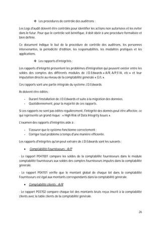 26
Les procédures de contrôle des auditrons :
Les Logs d'audit doivent être contrôlés pour identifier les actions non autorisées et les éviter
dans le futur. Pour que le contrôle soit bénéfique, il doit obéir à une procédure formalisée et
bien définie.
Ce document indique le but de la procédure de contrôle des auditrons, les personnes
intervenantes, la périodicité d'édition, les responsabilités, les modalités pratiques et les
applications.
Les rapports d'intégrités :
Les rapports d'intégrité présentent les problèmes d'intégration qui peuvent exister entre les
soldes des comptes des différents modules de J.D.Edwards « A/R, A/P,F/A, etc » et leur
imputation directe au niveau de la comptabilité générale « G/L ».
Ces rapports sont une partie intégrale du système J.D.Edwards.
Ils doivent être édités :
- Durant l'installation de J.D.Edwards et suite à la migration des données.
- Quotidiennement, pour la majorité de ces rapports.
Si ces rapports ne sont pas édités régulièrement, l'intégrité des donnés peut être affectée, ce
qui représente un grand risque : « High Risk of Data Integrity Issues ».
L'examen des rapports d'intégrités aide à :
- S'assurer que le système fonctionne correctement ;
- Corriger tout problème à temps d'une manière efficiente.
Les rapports d'intégrités qu'on peut extraire de J.D.Edwards sont les suivants :
Comptabilité Fournisseurs : A/P
· Le rapport P047001 compare les soldes de la comptabilité fournisseurs dans le module
comptabilité fournisseurs aux soldes des comptes fournisseurs imputés dans la comptabilité
générale.
· Le rapport P04701 vérifie que le montant global de chaque lot dans la comptabilité
Fournisseurs est égal aux montants correspondants dans la comptabilité générale.
Comptabilité clients : A/R
· Le rapport P03702 compare chaque lot des montants bruts reçus inscrit à la comptabilité
clients avec la table clients de la comptabilité générale.
 