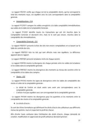 27
· Le rapport P03701 vérifie que chaque Lot de la comptabilité clients, qui lui correspond le
total des montants reçus, est équilibré avec les Lots correspondants dans la comptabilité
générale.
Immobilisations : F/A
· Le rapport P127011 compare les soldes enregistrés à la table comptabilité immobilisations
aux soldes de la table de la Comptabilité Générale.
· Le rapport P12301 identifie toutes les transactions qui ont été inscrites dans la
Comptabilité Générale et devraient être, mais ne le sont pas encore, inscrites dans la
comptabilité des immobilisations.
Comptabilité Générale : G/L
· Le rapport P007011 présente la liste des lots non encore comptabilisés en se basant sur la
table de contrôle des lots.
· Le rapport P007031 liste les lots qui sont affectés mais non équilibrés. La différence
apparaît dans le rapport.
· Le rapport P097001 présente la balance nette de chaque société.
· Le rapport P09705 montre la divergence de chaque période entre les soldes de la balance
et les soldes dans la comptabilité générale.
· Le rapport P097021 montre les divergences des montants au niveau des sociétés entre la
comptabilité et les tables des comptes.
Stocks : ESC
· Le rapport P41543 montre les types de divergences entre les tables de comptabilité des
stocks et celles de la comptabilité générale :
- Le détail de l'article en stock existe sans avoir une correspondance avec la
comptabilité générale.
- L'article n'est pas équilibré avec son correspondant de la comptabilité générale.
· Le rapport P41544 montre les divergences pour les quantités et les montants entre la
comptabilité des stocks et la comptabilité générale.
Les droits d'accès :
Se sont des fiches formalisées qui définissent les droits d'accès des utilisateurs aux différents
menus du système, tout en respectant le profil de chacun.
Afin d'éviter toute confusion dans l'attribution des droits d'accès, chaque demande de
création, modification et suppression de profil utilisateur devraient préciser :
 