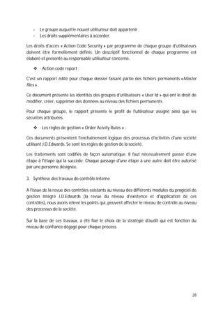 28
- Le groupe auquel le nouvel utilisateur doit appartenir ;
- Les droits supplémentaires à accorder.
Les droits d'accès « Action Code Security » par programme de chaque groupe d'utilisateurs
doivent être formellement définis. Un descriptif fonctionnel de chaque programme est
élaboré et présenté au responsable utilisateur concerné.
· Action code report :
C'est un rapport édité pour chaque dossier faisant partie des fichiers permanents «Master
files ».
Ce document présente les identités des groupes d'utilisateurs « User Id » qui ont le droit de
modifier, créer, supprimer des données au niveau des fichiers permanents.
Pour chaque groupe, le rapport présente le profil de l'utilisateur assigné ainsi que les
sécurités attribuées.
· Les règles de gestion « Order Acivity Rules » :
Ces documents présentent l'enchaînement logique des processus d'activités d'une société
utilisant J.D.Edwards. Se sont les règles de gestion de la société.
Les traitements sont codifiés de façon automatique. Il faut nécessairement passer d'une
étape à l'étape qui la succède. Chaque passage d'une étape à une autre doit être autorisé
par une personne désignée.
3. Synthèse des travaux de contrôle interne
A l'issue de la revue des contrôles existants au niveau des différents modules du progiciel de
gestion intégré J.D.Edwards (la revue du niveau d'existence et d'application de ces
contrôles), nous avons relevé les points qui, peuvent affecter le niveau de contrôle au niveau
des processus de la société.
Sur la base de ces travaux, a été fixé le choix de la stratégie d'audit qui est fonction du
niveau de confiance dégagé pour chaque process.
 