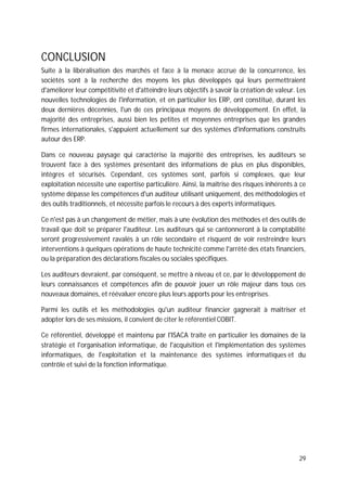 29
CONCLUSION
Suite à la libéralisation des marchés et face à la menace accrue de la concurrence, les
sociétés sont à la recherche des moyens les plus développés qui leurs permettraient
d'améliorer leur compétitivité et d'atteindre leurs objectifs à savoir la création de valeur. Les
nouvelles technologies de l'information, et en particulier les ERP, ont constitué, durant les
deux dernières décennies, l'un de ces principaux moyens de développement. En effet, la
majorité des entreprises, aussi bien les petites et moyennes entreprises que les grandes
firmes internationales, s'appuient actuellement sur des systèmes d'informations construits
autour des ERP.
Dans ce nouveau paysage qui caractérise la majorité des entreprises, les auditeurs se
trouvent face à des systèmes présentant des informations de plus en plus disponibles,
intègres et sécurisés. Cependant, ces systèmes sont, parfois si complexes, que leur
exploitation nécessite une expertise particulière. Ainsi, la maîtrise des risques inhérents à ce
système dépasse les compétences d'un auditeur utilisant uniquement, des méthodologies et
des outils traditionnels, et nécessite parfois le recours à des experts informatiques.
Ce n'est pas à un changement de métier, mais à une évolution des méthodes et des outils de
travail que doit se préparer l'auditeur. Les auditeurs qui se cantonneront à la comptabilité
seront progressivement ravalés à un rôle secondaire et risquent de voir restreindre leurs
interventions à quelques opérations de haute technicité comme l'arrêté des états financiers,
ou la préparation des déclarations fiscales ou sociales spécifiques.
Les auditeurs devraient, par conséquent, se mettre à niveau et ce, par le développement de
leurs connaissances et compétences afin de pouvoir jouer un rôle majeur dans tous ces
nouveaux domaines, et réévaluer encore plus leurs apports pour les entreprises.
Parmi les outils et les méthodologies qu'un auditeur financier gagnerait à maîtriser et
adopter lors de ses missions, il convient de citer le référentiel COBIT.
Ce référentiel, développé et maintenu par l'ISACA traite en particulier les domaines de la
stratégie et l'organisation informatique, de l'acquisition et l'implémentation des systèmes
informatiques, de l'exploitation et la maintenance des systèmes informatiques et du
contrôle et suivi de la fonction informatique.
 