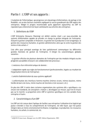 3
Partie I : L’ERP et ses apports :
L'évolution de l'informatique, qui progresse vers davantage d’informations, de partage et de
flexibilité, est un des facteurs essentiels expliquant le succès grandissant des ERP auprès des
entreprises. Malgré le progrès incontestable qu'ils apportent aujourd’hui, les ERP ne
répondent pas entièrement de façon satisfaisante aux attentes des entreprises
1. Définitions de l'ERP
L'ERP (Enterprise Resource Planning) est définit comme étant « un sous-ensemble du
système d'information capable de prendre en charge la gestion intégrale de l'entreprise,
incluant la gestion comptable et financière, la gestion de la production et de la logistique, la
gestion des ressources humaines, la gestion administrative ainsi que la vente la gestion des
ventes et des achats »1
.
Cela offre pour principal avantage de faire parfaitement communiquer les différentes
grandes fonctions de gestion de l'entreprise. Il intègre les caractéristiques globales
suivantes :
· La gestion effective de plusieurs domaines de l'entreprise par des modules intégrés ou des
progiciels susceptibles d'assurer une collaboration des processus ;
· L’existence d'un référentiel unique de donnée ;
· L’adaptation rapide aux règles de fonctionnement (professionnelles, légales ou résultant de
l'organisation interne de l'entreprise) ;
· L’unicité d'administration du sous-système applicatif;
· L’uniformisation des interfaces homme-machine (mêmes écrans, mêmes boutons, même
famille de barre de menu, même touches de fonctions et de raccourci, etc.).
En plus des ERP, il existe dans certaines organisations des systèmes dits « spécifiques » ou
encore non standards, de conception « maison », développés sur mesure, que l'on ne trouve
pas sur le marché. La proportion entre ERP et systèmes spécifiques est très variable d'une
entreprise à l'autre.
2. Caractéristiques d'un ERP
Les ERP ont été conçus dans l'optique de faciliter aux entreprises l’utilisation d’un logiciel qui
puisse s'étendre à tous les compartiments de l'entreprise, de telle façon, que l'on puisse
intégrer dans un même environnement la finance, la logistique, la production, les ressources
humaines, les achats, le commercial, etc.
1
LEQUEUX Jean-Louis, Manager avec les ERP, Edition Organisation, 2002.
 