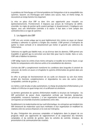 5
Le problème de l'interfaçage est l'éternel problème de l'intégration et de la compatibilité des
systèmes. Souvent, ces interfaçages sont réalisés avec succès, mais, en même temps, ils
nécessitent un temps homme très important.
La mise en place d'un ERP va donc être une opportunité pour résoudre ces
dysfonctionnements. Premièrement, il imposera aux acteurs de l'entreprise de définir,
ensemble, les règles de gestion qu'ils veulent partager et deuxièmement, il impliquera une
rigueur, avec une information contrôlée à la source. Il faut donc à tenir compte des
contraintes liées à ce type de systèmes
3. Les Apports des ERP
L’ERP crée une version unique qui ne peut légitimement être remise en cause car chacun
contribue à alimenter le système à l'origine des résultats. L'ERP permet à l'entreprise de
quitter la vision verticale et le cloisonnement par métier et garantit une cohérence de
l'information.
Cohérence ne signifie pas fiabilité mais, en cas d'erreur dans les données, l'ERP permet une
traçabilité et garantit que la correction sera bien faite pour tout le monde. Dans ce sens,
l’ERP aide à fiabiliser les données
L’ERP oblige toutes les entités d'une même entreprise à travailler de la même façon, ce qui
facilite les comparaisons entre diverses unités et la consolidation des données
L'arrivée des ERP a complètement transformé les conditions dans lesquelles il convient de
concevoir, de mettre en œuvre et d'exploiter le système d'information de gestion dans une
entreprise.
En effet, le principe de fonctionnement de ces outils est d'associer au sein d'un même
produit des fonctions complémentaires et dépendantes les unes des autres (achat,
comptabilité, contrôle de gestion...).
Les tâches y sont de plus en plus automatisées, la charge de production d'informations y est
réduite et s'effectue en quasi-temps réel, et sa diffusion est améliorée
La dernière génération de système d'information modifie la structure de l'entreprise : les
ERP permettent de passer d'une organisation verticale par fonctions (production,
comptabilité, ressources humaines...) à une organisation transversale par processus qui
correspond à un ensemble d'activités coordonnées entre elles.
Parallèlement à la modernisation de leur outil informatique, les entreprises qui installent des
ERP choisissent de moderniser aussi leurs méthodes et leur organisation en modifiant les
relations entre les services financiers et le reste de l'entreprise.
De plus, l'intégration des processus comptables et budgétaires dans la plupart de ces
progiciels induit une opportunité de rapprochement et de coopération des fonctions
comptables et du contrôle de gestion, dans les activités de contrôle, d'analyse, de
présentation et de communication des résultats.
 