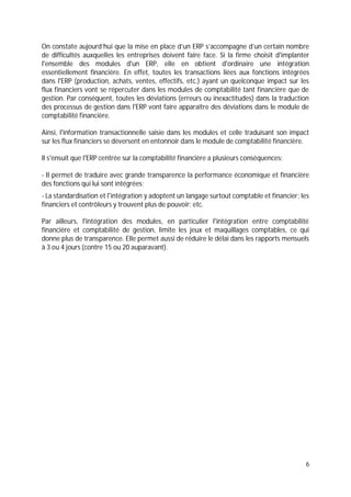 6
On constate aujourd’hui que la mise en place d’un ERP s’accompagne d’un certain nombre
de difficultés auxquelles les entreprises doivent faire face. Si la firme choisit d'implanter
l'ensemble des modules d'un ERP, elle en obtient d'ordinaire une intégration
essentiellement financière. En effet, toutes les transactions liées aux fonctions intégrées
dans l'ERP (production, achats, ventes, effectifs, etc.) ayant un quelconque impact sur les
flux financiers vont se répercuter dans les modules de comptabilité tant financière que de
gestion. Par conséquent, toutes les déviations (erreurs ou inexactitudes) dans la traduction
des processus de gestion dans l'ERP vont faire apparaître des déviations dans le module de
comptabilité financière.
Ainsi, l'information transactionnelle saisie dans les modules et celle traduisant son impact
sur les flux financiers se déversent en entonnoir dans le module de comptabilité financière.
Il s'ensuit que l'ERP centrée sur la comptabilité financière a plusieurs conséquences:
- Il permet de traduire avec grande transparence la performance économique et financière
des fonctions qui lui sont intégrées;
- La standardisation et l'intégration y adoptent un langage surtout comptable et financier; les
financiers et contrôleurs y trouvent plus de pouvoir; etc.
Par ailleurs, l'intégration des modules, en particulier l'intégration entre comptabilité
financière et comptabilité de gestion, limite les jeux et maquillages comptables, ce qui
donne plus de transparence. Elle permet aussi de réduire le délai dans les rapports mensuels
à 3 ou 4 jours (contre 15 ou 20 auparavant).
 