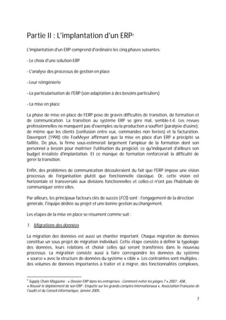 7
Partie II : L'implantation d'un ERP2
L'implantation d'un ERP comprend d'ordinaire les cinq phases suivantes:
- Le choix d'une solution ERP
- L'analyse des processus de gestion en place
- Leur réingénierie
- La particularisation de l'ERP (son adaptation à des besoins particuliers)
- La mise en place
La phase de mise en place de l'ERP pose de graves difficultés de transition, de formation et
de communication. La transition au système ERP se gère mal, semble-t-il. Les revues
professionnelles ne manquent pas d'exemples où la production a souffert (paralysie d'usine),
de même que les clients (confusion entre eux, commandes non livrées) et la facturation.
Davenport (1998) cite FoxMeyer affirmant que la mise en place d'un ERP a précipité sa
faillite. De plus, la firme sous-estimerait largement l'ampleur de la formation dont son
personnel a besoin pour maîtriser l'utilisation du progiciel, ce qu'indiquerait d'ailleurs son
budget irréaliste d'implantation. Et ce manque de formation renforcerait la difficulté de
gérer la transition.
Enfin, des problèmes de communication découleraient du fait que l'ERP impose une vision
processus de l'organisation plutôt que fonctionnelle classique. Or, cette vision est
horizontale et transversale aux divisions fonctionnelles et celles-ci n'ont pas l'habitude de
communiquer entre elles.
Par ailleurs, les principaux facteurs clés de succès (FCS) sont : l'engagement de la direction
générale, l'équipe dédiée au projet et une bonne gestion au changement.
Les étapes de la mise en place se résument comme suit :
1. Migrations des données
La migration des données est aussi un chantier important. Chaque migration de données
constitue un sous projet de migration individuel. Cette étape consiste à définir la typologie
des données, leurs relations et choisir celles qui seront transférées dans le nouveau
processus. La migration consiste aussi à faire correspondre les données du système
« source » avec la structure de données du système « cible ». Les contraintes sont multiples :
des volumes de données importantes à traiter et à migrer, des fonctionnalités complexes,
2
Supply Chain Magazine : « Dossier ERP dans les entreprises : Comment éviter les pièges ? » 2007 ; ASK,
« Réussir le déploiement de son ERP : Enquête sur les grands comptes internationaux », Association Française de
l'audit et du Conseil informatique, Janvier 2005.
 
