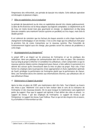 8
l'importance des référentiels, une période de bascule très réduite. Cette délicate opération
est découpée en plusieurs étapes :
2. Mise en exploitation, test et évaluation
La période de basculement ou de mise en exploitation devrait être choisie judicieusement.
La date de fin d'exercice est la mieux adaptée aux logiciels comptables. Le déploiement au fil
de l'eau est moins brutal mais plus gourmand en énergie. Le déploiement en Big bang
(bascule complète sans maintenir l'ancien système en parallèle) est très risqué, mais évite la
double gestion·
Il est cohérent de constater que les facteurs de risques associés à cette étape touchent le
changement technologique et son étendue. C'est à cette étape que les utilisateurs font pour
la première fois de vraies transactions sur le nouveau système. Plus l'ensemble de
l'environnement logiciel aura été changé, plus grandes seront les chances de problèmes à
cette étape.
3. Accompagnement au changement3
Le projet ERP a un impact sur les processus de l'entreprise et sur les pratiques des
utilisateurs. Ainsi une politique de communication doit être mise en place. Elle consistera
tout au long du projet à informer et sensibiliser les utilisateurs, à faire comprendre ce que le
nouveau système induira comme changement pour chacun, à faire adhérer le personnel et à
obtenir des acteurs qu'ils s'investissent dans la mise en place du projet. Pour cela, il faut
former les employés dans la perspective d'une appropriation et d'une exploitation optimale
de l'outil, privilégier la performance de l'entreprise plutôt que la performance de chacun.
Ainsi, une formation devra être donnée aux informaticiens internes, aux utilisateurs clés et
aux utilisateurs finaux.
4. Maintenance et Support du produit
Après la mise en place de l'ERP, une maintenance doit être faite. Tout d'abord, au travers
des mises à jour. Maintenir c'est aussi le faire évoluer dans le sens de la croissance de
l'entreprise et des nouveaux besoins. On ne peut évoquer la maintenance sans également
parler du support. Pour que le support soit optimal, il faut définir des rôles en amont : Le
support de niveau 1 par des employés de l'entreprise. Le support de niveau 2 par
l'intégrateur. Le support de niveau 3 par l'éditeur. Pour ce qui est des moyens mis en œuvre,
il y a la hotline et l'intervention sur site.
3
Cabinet Faurie, « ERP et Conduite du Changement », Paris, 2006.
 