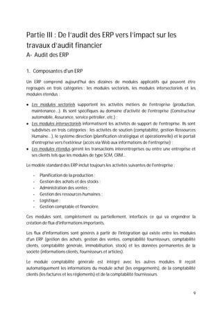 9
Partie III : De l’audit des ERP vers l’impact sur les
travaux d’audit financier
A- Audit des ERP
1. Composantes d'un ERP
Un ERP comprend aujourd'hui des dizaines de modules applicatifs qui peuvent être
regroupés en trois catégories : les modules sectoriels, les modules intersectoriels et les
modules étendus :
Les modules sectoriels supportent les activités métiers de l'entreprise (production,
maintenance...). Ils sont spécifiques au domaine d'activité de l'entreprise (Constructeur
automobile, Assurance, service pétrolier, etc.) ;
Les modules intersectoriels informatisent les activités de support de l'entreprise. Ils sont
subdivisés en trois catégories : les activités de soutien (comptabilité, gestion Ressources
Humaine...), le système direction (planification stratégique et opérationnelle) et le portail
d'entreprise vers l'extérieur (accès via Web aux informations de l'entreprise) ;
Les modules étendus gèrent les transactions interentreprises ou entre une entreprise et
ses clients tels que les modules de type SCM, CRM...
Le modèle standard des ERP inclut toujours les activités suivantes de l'entreprise :
- Planification de la production ;
- Gestion des achats et des stocks ;
- Administration des ventes ;
- Gestion des ressources humaines ;
- Logistique ;
- Gestion comptable et financière.
Ces modules sont, complètement ou partiellement, interfacés ce qui va engendrer la
création de flux d'informations importants.
Les flux d'informations sont générés à partir de l'intégration qui existe entre les modules
d'un ERP (gestion des achats, gestion des ventes, comptabilité fournisseurs, comptabilité
clients, comptabilité générale, immobilisation, stock) et les données permanentes de la
société (informations clients, fournisseurs et articles).
Le module comptabilité générale est intégré avec les autres modules. Il reçoit
automatiquement les informations du module achat (les engagements), de la comptabilité
clients (les factures et les règlements) et de la comptabilité fournisseurs.
 
