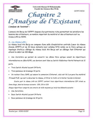 Université Hassan II-Mohammadia
                                   Faculté des Sciences Ben M'sik
                                                                                               OFPPT/DOSI




                                                                                                    1.
L’analyse de l’existant :

L’annexe Ain Borja de l’OFPPT dispose d’un patrimoine riche permettant de satisfaire les
besoins des utilisateurs, un nombre important du matériel et des utilisateurs soit au
niveau LAN ou WAN.

A : Le réseau LAN :
Le réseau local Ain Borja se compose d’une salle d’exploitation centrale (cœur du réseau
étendu OFPPT) et de 10 blocs distants (voir schéma N°2) reliés via la fibre optique en
topologie étoile.Le câblage du réseau local Ain Borja est un câblage fast Ethernet qui
atteint le débit de 100 Mbps.

•   Une Jarretière qui permet de convertir les câbles fibre optique venant de répartiteurs

intermédiaires en câble RJ45, ces derniers sont liées au Switch fédérateur Nortel Network de 12

ports.

•   Trois Switch Alcatel luccent 24 Ports.

•   Trois panneaux de brassage 32 ports.

•   Un routeur Cisco 3640, qui assure la connexion à Internet, celui est lié à un pare-feu matériel

–Firewall PixE- qui sert a sécuriser le réseau, à filtrer le trafic et à limiter l’accès à internet.
         D’autre part le réseau LAN de l’OFPPT contient trois répartiteurs intermédiaires IDF situés au

2eme étage, dans les bureaux suivants : 209, 219 et 229.

Chaque répartiteur comporte une armoire de taille moyenne qui inclut les éléments suivants :

•   Une Jarretière.

•   Deux Switch Alcatel Luccent 24 Ports

•   Deux panneaux de brassage de 32 ports




Realisé par : HIND OUZIF                                                                           Page 10
 