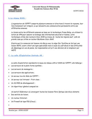 Université Hassan II-Mohammadia
                                  Faculté des Sciences Ben M'sik
                                                                                       OFPPT/DOSI



b-Le réseau WAN :


    L’organisation de l’OFPPT comporte plusieurs annexes et directions à travers le royaume, leur
    fonctionnement est intégral, ce qui nécessite une communication permanente entre ses
    différentes annexes.

    La liaison entre les différents annexes se base sur la technologie Frame Relay, en utilisant la
    notion de VPN pour assurer un échange des informations sécurisé et fiables, cette
    technologie utilise des routeurs Cisco 3640 au niveau de toutes les régions sauf celle de
    grande casa qui utilise un routeur Backbone Cisco 3660.

    D’autre part la connexion de l’annexe Ain Borja avec le siége Ibn Tachfine se fait par une
    liaison WIFI, avant c’était une ligne spécialisée mais à cause du coût élevé et des difficultés
    de dépannage en cas de panne, les responsables ont prit une décision de la remplacer par
    WIFI.


C -La salle d’Exploitation Centrale AB :



    La salle d’exploitation représente le noyau du réseau LAN et WAN de l’OFPPT, elle héberge :
•   Les serveurs de la plate forme système ;

•   Les serveurs de messagerie ;

•   Les serveurs des applications ;

•   Un serveur du site Web de l’OFPPT ;

•   Un serveur de l’intranet : First class ;

•   Un AS/400 de développement ;

•   Un répartiteur général composé de :


    Un switch fédérateur où convergent toutes les liaisons Fibre Optique des blocs distants;
•   Des switchs de liaison;

•   Un routeur Internet;

•   Un Firewall de type PIX (Cisco) ;

•


Realisé par : HIND OUZIF                                                                     Page 11
 
