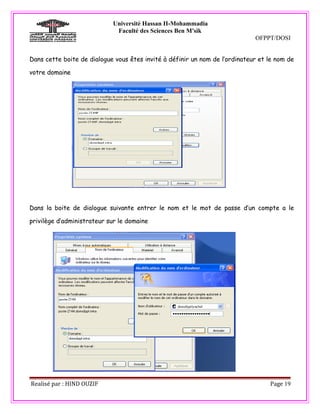 Université Hassan II-Mohammadia
                             Faculté des Sciences Ben M'sik
                                                                             OFPPT/DOSI


Dans cette boite de dialogue vous êtes invité à définir un nom de l’ordinateur et le nom de

votre domaine




Dans la boite de dialogue suivante entrer le nom et le mot de passe d’un compte a le

privilège d’administrateur sur le domaine




Realisé par : HIND OUZIF                                                          Page 19
 