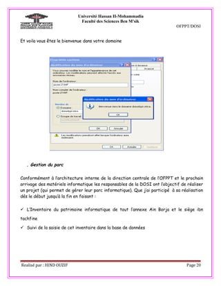 Université Hassan II-Mohammadia
                             Faculté des Sciences Ben M'sik
                                                                             OFPPT/DOSI


Et voila vous êtes le bienvenue dans votre domaine




   . Gestion du parc

Conformément à l’architecture interne de la direction centrale de l’OFPPT et le prochain
arrivage des matériels informatique les responsables de la DOSI ont l’objectif de réaliser
un projet (qui permet de gérer leur parc informatique). Que j’ai participé à sa réalisation
dés le début jusqu’à la fin en faisant :


 L’Inventaire du patrimoine informatique de tout l’annexe Ain Borja et le siège ibn

tachfine

 Suivi de la saisie de cet inventaire dans la base de données




Realisé par : HIND OUZIF                                                          Page 20
 