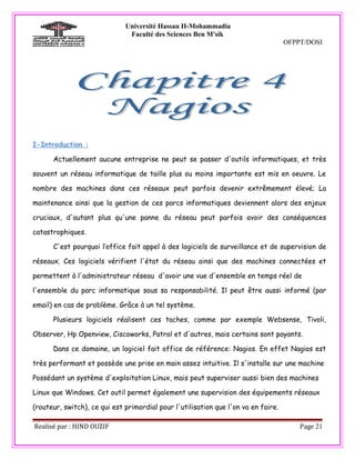 Université Hassan II-Mohammadia
                               Faculté des Sciences Ben M'sik
                                                                                    OFPPT/DOSI




I-Introduction :

      Actuellement aucune entreprise ne peut se passer d'outils informatiques, et très

souvent un réseau informatique de taille plus ou moins importante est mis en oeuvre. Le

nombre des machines dans ces réseaux peut parfois devenir extrêmement élevé; La

maintenance ainsi que la gestion de ces parcs informatiques deviennent alors des enjeux

cruciaux, d'autant plus qu'une panne du réseau peut parfois avoir des conséquences

catastrophiques.

      C'est pourquoi l’office fait appel à des logiciels de surveillance et de supervision de

réseaux. Ces logiciels vérifient l'état du réseau ainsi que des machines connectées et

permettent à l'administrateur réseau d'avoir une vue d'ensemble en temps réel de

l'ensemble du parc informatique sous sa responsabilité. Il peut être aussi informé (par

email) en cas de problème. Grâce à un tel système.

      Plusieurs logiciels réalisent ces taches, comme par exemple Websense, Tivoli,

Observer, Hp Openview, Ciscoworks, Patrol et d'autres, mais certains sont payants.

      Dans ce domaine, un logiciel fait office de référence: Nagios. En effet Nagios est

très performant et possède une prise en main assez intuitive. Il s'installe sur une machine

Possédant un système d'exploitation Linux, mais peut superviser aussi bien des machines

Linux que Windows. Cet outil permet également une supervision des équipements réseaux

(routeur, switch), ce qui est primordial pour l'utilisation que l'on va en faire.

Realisé par : HIND OUZIF                                                                Page 21
 