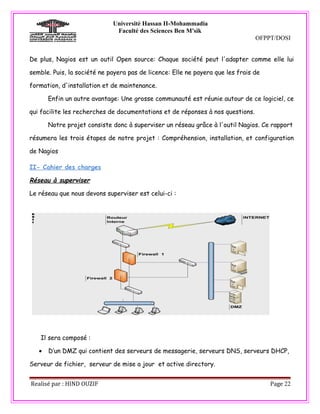 Université Hassan II-Mohammadia
                              Faculté des Sciences Ben M'sik
                                                                                OFPPT/DOSI


De plus, Nagios est un outil Open source: Chaque société peut l'adapter comme elle lui

semble. Puis, la société ne payera pas de licence: Elle ne payera que les frais de

formation, d'installation et de maintenance.

       Enfin un autre avantage: Une grosse communauté est réunie autour de ce logiciel, ce

qui facilite les recherches de documentations et de réponses à nos questions.

       Notre projet consiste donc à superviser un réseau grâce à l'outil Nagios. Ce rapport

résumera les trois étapes de notre projet : Compréhension, installation, et configuration

de Nagios

II- Cahier des charges

Réseau à superviser

Le réseau que nous devons superviser est celui-ci :




    Il sera composé :

   •   D’un DMZ qui contient des serveurs de messagerie, serveurs DNS, serveurs DHCP,

Serveur de fichier, serveur de mise a jour et active directory.


Realisé par : HIND OUZIF                                                             Page 22
 