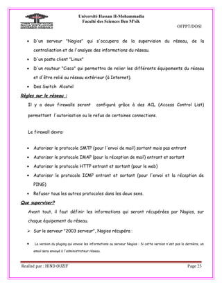 Université Hassan II-Mohammadia
                                     Faculté des Sciences Ben M'sik
                                                                                                     OFPPT/DOSI


   •   D'un serveur "Nagios" qui s'occupera de la supervision du réseau, de la

       centralisation et de l'analyse des informations du réseau.

   •   D'un poste client "Linux"

   •   D'un routeur "Cisco" qui permettra de relier les différents équipements du réseau

       et d'être relié au réseau extérieur (à Internet).

   •   Des Switch Alcatel

Règles sur le réseau :

   Il y a deux firewalls seront                 configuré grâce à des ACL (Access Control List)

   permettant l'autorisation ou le refus de certaines connections .


   Le firewall devra:


   •   Autoriser le protocole SMTP (pour l'envoi de mail) sortant mais pas entrant

   •   Autoriser le protocole IMAP (pour la réception de mail) entrant et sortant

   •   Autoriser le protocole HTTP entrant et sortant (pour le web)

   •   Autoriser le protocole ICMP entrant et sortant (pour l'envoi et la réception de

       PING)

   •   Refuser tous les autres protocoles dans les deux sens.

Que superviser?

   Avant tout, il faut définir les informations qui seront récupérées par Nagios, sur

   chaque équipement du réseau.

    Sur le serveur "2003 serveur", Nagios récupéra :

   •   La version du pluging qui envoie les informations au serveur Nagios : Si cette version n'est pas la dernière, un

       email sera envoyé à l'administrateur réseau.



Realisé par : HIND OUZIF                                                                                    Page 23
 