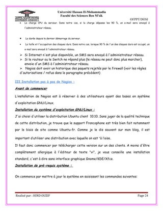 Université Hassan II-Mohammadia
                                     Faculté des Sciences Ben M'sik
                                                                                                     OFPPT/DOSI
   •   La charge CPU du serveur. Dans notre cas, si la charge dépasse les 90 %, un e-mail sera envoyé à

       l'administrateur réseau.



   •   La durée depuis le dernier démarrage du serveur.

   •   La taille et l'occupation des disques durs. Dans notre cas, lorsque 90 % de l'un des disques durs est occupé, un

       e-mail sera envoyé à l'administrateur réseau.

    Si Internet n'est plus disponible, un SMS sera envoyé à l'administrateur réseau.
    Si le routeur ou le Switch ne répond plus (le réseau ne peut donc plus marcher),
      envoie d'un SMS à l'administrateur réseau.
    Nagios doit avoir un historique des paquets rejetés par le firewall (voir les règles
   d'autorisations / refus dans le paragraphe précédent)

III.Installation pas à pas de Nagios :

Avant de commencer

L’installation de Nagios est à réserver à des utilisateurs ayant des bases en système

d'exploitation GNU/Linux.

Installation du système d'exploitation GNU/Linux :

J'ai choisi d'utiliser la distribution Ubuntu client 10.10. Sans juger de la qualité technique

de cette distribution, je trouve que le support Francophone est très bien fait notamment

par le biais de site comme Ubuntu-fr. Comme je le dis souvent sur mon blog, il est

important d’utiliser une distribution avec laquelle on est “à l’aise.

Il faut donc commencer par télécharger cette version sur un des clients. A moins d'être

complètement allergique à l'éditeur de texte "vi", je vous conseille une installation

standard, c'est à dire sans interface graphique Gnome/KDE/Xfce.

Installation de pré-requis système :


On commence par mettre à jour le système en saisissant les commandes suivantes:




Realisé par : HIND OUZIF                                                                                    Page 24
 