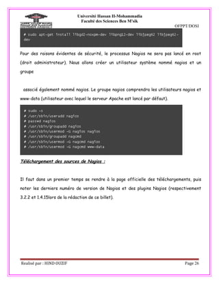 Université Hassan II-Mohammadia
                               Faculté des Sciences Ben M'sik
                                                                             OFPPT/DOSI




Pour des raisons évidentes de sécurité, le processus Nagios ne sera pas lancé en root

(droit administrateur). Nous allons créer un utilisateur système nommé nagios et un

groupe



 associé également nommé nagios. Le groupe nagios comprendra les utilisateurs nagios et

www-data (utilisateur avec lequel le serveur Apache est lancé par défaut).




Téléchargement des sources de Nagios :



Il faut dans un premier temps se rendre à la page officielle des téléchargements, puis

noter les derniers numéro de version de Nagios et des plugins Nagios (respectivement

3.2.2 et 1.4.15lors de la rédaction de ce billet).




Realisé par : HIND OUZIF                                                         Page 26
 