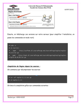 Université Hassan II-Mohammadia
                             Faculté des Sciences Ben M'sik
                                                                            OFPPT/DOSI




Ensuite, on télécharge ces versions sur notre serveur (pour simplifier l'installation, on

passe les commandes en mode root):




Compilation de Nagios depuis les sources :

On commence par décompresser les sources:




On lance la compilation grâce aux commandes suivantes :




Realisé par : HIND OUZIF                                                         Page 27
 