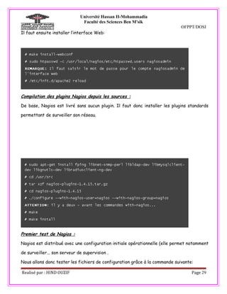 Université Hassan II-Mohammadia
                               Faculté des Sciences Ben M'sik
                                                                             OFPPT/DOSI
Il faut ensuite installer l’interface Web:




Compilation des plugins Nagios depuis les sources :

De base, Nagios est livré sans aucun plugin. Il faut donc installer les plugins standards

permettant de surveiller son réseau.




Premier test de Nagios :

Nagios est distribué avec une configuration initiale opérationnelle (elle permet notamment

de surveiller... son serveur de supervision .

Nous allons donc tester les fichiers de configuration grâce à la commande suivante:

Realisé par : HIND OUZIF                                                          Page 29
 