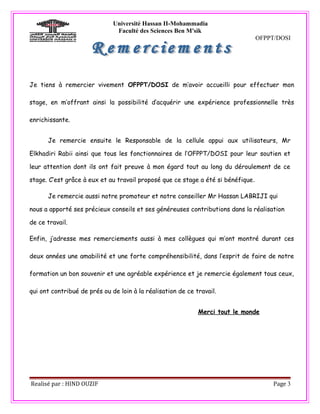 Université Hassan II-Mohammadia
                               Faculté des Sciences Ben M'sik
                                                                                  OFPPT/DOSI




Je tiens à remercier vivement OFPPT/DOSI de m’avoir accueilli pour effectuer mon

stage, en m’offrant ainsi la possibilité d’acquérir une expérience professionnelle très

enrichissante.


      Je remercie ensuite le Responsable de la cellule appui aux utilisateurs, Mr

Elkhadiri Rabii ainsi que tous les fonctionnaires de l’OFPPT/DOSI pour leur soutien et

leur attention dont ils ont fait preuve à mon égard tout au long du déroulement de ce

stage. C’est grâce à eux et au travail proposé que ce stage a été si bénéfique.

      Je remercie aussi notre promoteur et notre conseiller Mr Hassan LABRIJI qui

nous a apporté ses précieux conseils et ses généreuses contributions dans la réalisation

de ce travail.

Enfin, j’adresse mes remerciements aussi à mes collègues qui m’ont montré durant ces

deux années une amabilité et une forte compréhensibilité, dans l’esprit de faire de notre

formation un bon souvenir et une agréable expérience et je remercie également tous ceux,

qui ont contribué de prés ou de loin à la réalisation de ce travail.


                                                             Merci tout le monde




Realisé par : HIND OUZIF                                                               Page 3
 