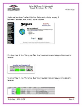 Université Hassan II-Mohammadia
                              Faculté des Sciences Ben M'sik
                                                                               OFPPT/DOSI



Après une bannière d'authentification (login: nagiosadmin/ password:
<votremotdepasse>), vous devriez voir s'afficher:




En cliquant sur le lien "Hostgroup Overview", vous devriez voir la supervision de votre
serveur:




En cliquant sur le lien "Hostgroup Overview", vous devriez voir la supervision de votre
serveur:




Realisé par : HIND OUZIF                                                            Page 31
 