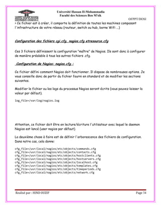 Université Hassan II-Mohammadia
                              Faculté des Sciences Ben M'sik
                                                                               OFPPT/DOSI
> Ce fichier est à créer, il comporte la définition de toutes les machines composant
l'infrastructure de votre réseau (routeur, switch ou hub, borne Wifi ...)



Configuration des fichiers cgi.cfg, nagios.cfg etresource.cfg


Ces 3 fichiers définissent la configuration "maître" de Nagios. Ils sont donc à configurer
de manière préalable à tous les autres fichiers .cfg.

Configuration de Nagios: nagios.cfg :

Ce fichier défini comment Nagios doit fonctionner. Il dispose de nombreuses options. Je
vous conseille donc de partir du fichier fourni en standard et de modifier les sections
suivantes.

Modifier le fichier ou les logs du processus Nagios seront écrits (vous pouvez laisser la
valeur par défaut).

log_file=/var/log/nagios.log




Attention, ce fichier doit être en lecture/écriture l'utilisateur avec lequel le daemon
Nagios est lancé (user nagios par défaut).

La deuxième chose à faire est de définir l'arborescence des fichiers de configuration.
Dans notre cas, cela donne:

cfg_file=/usr/local/nagios/etc/objects/commands.cfg
cfg_file=/usr/local/nagios/etc/objects/contacts.cfg
cfg_file=/usr/local/nagios/etc/objects/hostclients.cfg
cfg_file=/usr/local/nagios/etc/objects/hostservers.cfg
cfg_file=/usr/local/nagios/etc/objects/localhost.cfg
cfg_file=/usr/local/nagios/etc/objects/templates.cfg
cfg_file=/usr/local/nagios/etc/objects/timeperiods.cfg
cfg_file=/usr/local/nagios/etc/objects/network.cfg




Realisé par : HIND OUZIF                                                            Page 34
 