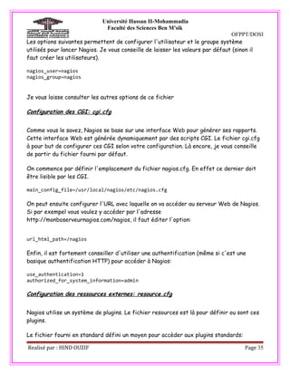 Université Hassan II-Mohammadia
                              Faculté des Sciences Ben M'sik
                                                                                OFPPT/DOSI
Les options suivantes permettent de configurer l'utilisateur et le groupe système
utilisés pour lancer Nagios. Je vous conseille de laisser les valeurs par défaut (sinon il
faut créer les utilisateurs).

nagios_user=nagios
nagios_group=nagios


Je vous laisse consulter les autres options de ce fichier

Configuration des CGI: cgi.cfg


Comme vous le savez, Nagios se base sur une interface Web pour générer ses rapports.
Cette interface Web est générée dynamiquement par des scripts CGI. Le fichier cgi.cfg
à pour but de configurer ces CGI selon votre configuration. Là encore, je vous conseille
de partir du fichier fourni par défaut.

On commence par définir l'emplacement du fichier nagios.cfg. En effet ce dernier doit
être lisible par les CGI.

main_config_file=/usr/local/nagios/etc/nagios.cfg

On peut ensuite configurer l'URL avec laquelle on va accéder au serveur Web de Nagios.
Si par exempel vous voulez y accéder par l'adresse
http://monboserveurnagios.com/nagios, il faut éditer l'option:


url_html_path=/nagios

Enfin, il est fortement conseiller d'utiliser une authentification (même si c'est une
basique authentification HTTP) pour accéder à Nagios:

use_authentication=1
authorized_for_system_information=admin

Configuration des ressources externes: resource.cfg


Nagios utilise un système de plugins. Le fichier resources est là pour définir ou sont ces
plugins.

Le fichier fourni en standard défini un moyen pour accèder aux plugins standards:

Realisé par : HIND OUZIF                                                            Page 35
 
