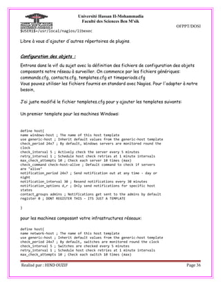 Université Hassan II-Mohammadia
                              Faculté des Sciences Ben M'sik
                                                                               OFPPT/DOSI
$USER1$=/usr/local/nagios/libexec

Libre à vous d'ajouter d'autres répertoires de plugins .


Configuration des objets :

Entrons dans le vif du sujet avec la définition des fichiers de configuration des objets
composants notre réseau à surveiller. On commence par les fichiers génériques:
commands.cfg, contacts.cfg, templates.cfg et timeperiods.cfg
Vous pouvez utiliser les fichiers fournis en standard avec Nagios. Pour l'adapter à notre
besoin,

J’ai juste modifié le fichier templates.cfg pour y ajouter les templates suivants:

Un premier template pour les machines Windows:


define host{
name windows-host ; The name of this host template
use generic-host ; Inherit default values from the generic-host template
check_period 24x7 ; By default, Windows servers are monitored round the
clock
check_interval 5 ; Actively check the server every 5 minutes
retry_interval 1 ; Schedule host check retries at 1 minute intervals
max_check_attempts 10 ; Check each server 10 times (max)
check_command check-host-alive ; Default command to check if servers
are "alive"
notification_period 24x7 ; Send notification out at any time - day or
night
notification_interval 30 ; Resend notifications every 30 minutes
notification_options d,r ; Only send notifications for specific host
states
contact_groups admins ; Notifications get sent to the admins by default
register 0 ; DONT REGISTER THIS - ITS JUST A TEMPLATE

}

pour les machines composant votre infrastructures réseaux:

define host{
name network-host ; The name of this host template
use generic-host ; Inherit default values from the generic-host template
check_period 24x7 ; By default, switches are monitored round the clock
check_interval 5 ; Switches are checked every 5 minutes
retry_interval 1 ; Schedule host check retries at 1 minute intervals
max_check_attempts 10 ; Check each switch 10 times (max)


Realisé par : HIND OUZIF                                                             Page 36
 