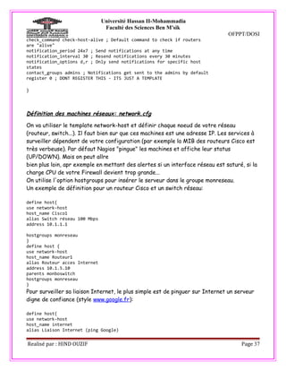 Université Hassan II-Mohammadia
                                Faculté des Sciences Ben M'sik
                                                                               OFPPT/DOSI
check_command check-host-alive ; Default command to check if routers
are "alive"
notification_period 24x7 ; Send notifications at any time
notification_interval 30 ; Resend notifications every 30 minutes
notification_options d,r ; Only send notifications for specific host
states
contact_groups admins ; Notifications get sent to the admins by default
register 0 ; DONT REGISTER THIS - ITS JUST A TEMPLATE

}




Définition des machines réseaux: network.cfg

On va utiliser le template network-host et définir chaque noeud de votre réseau
(routeur, switch...). Il faut bien sur que ces machines est une adresse IP. Les services à
surveiller dépendent de votre configuration (par exemple la MIB des routeurs Cisco est
très verbeuse). Par défaut Nagios "pingue" les machines et affiche leur status
(UP/DOWN). Mais on peut allre
bien plus loin, apr exemple en mettant des alertes si un interface réseau est saturé, si la
charge CPU de votre Firewall devient trop grande...
On utilise l'option hostgroups pour insérer le serveur dans le groupe monreseau.
Un exemple de définition pour un routeur Cisco et un switch réseau:

define host{
use network-host
host_name Cisco1
alias Switch réseau 100 Mbps
address 10.1.1.1

hostgroups monreseau
}
define host {
use network-host
host_name Routeur1
alias Routeur acces Internet
address 10.1.5.10
parents monboswitch
hostgroups monreseau
}
Pour surveiller sa liaison Internet, le plus simple est de pinguer sur Internet un serveur
digne de confiance (style www.google.fr):

define host{
use network-host
host_name internet
alias Liaison Internet (ping Google)


Realisé par : HIND OUZIF                                                             Page 37
 