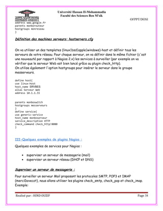 Université Hassan II-Mohammadia
                                 Faculté des Sciences Ben M'sik
                                                                             OFPPT/DOSI
address www.google.fr
parents monborouteur
hostgroups monreseau
}

Définition des machines serveurs: hostservers.cfg


On va utiliser un des templates (linux|bsd|apple|windows)-host et définir tous les
serveurs de votre réseau. Pour chaque serveur, on va définir dans le même fichier (c'est
une nouveauté par rapport à Nagios 2.x) les services à surveiller (par exemple on va
vérifier que le serveur Web est bien lancé grâce au plugin check_http).
On utilise également l'option hostgroups pour insérer le serveur dans le groupe
messerveurs.

define host{
use linux-host
host_name SRVBES
alias Serveur Web
address 10.1.1.55


parents monboswitch
hostgroups messerveurs
}
define service{
use generic-service
host_name monboserveur
service_description HTTP
check_command check_http!8080
}



III-Quelques exemples de plugins Nagios :

Quelques exemples de services pour Nagios :

    •   superviser un serveur de messagerie (mail)
    •   superviser un serveur réseau (DHCP et DNS)


Superviser un serveur de messagerie :

Pour surveiller un serveur Mail proposant les protocoles SMTP, POP3 et IMAP
(merciDovecot), nous allons utiliser les plugins check_smtp, check_pop et check_imap.
Exemple:


Realisé par : HIND OUZIF                                                          Page 38
 