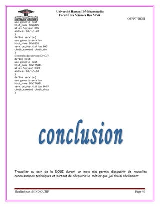 Université Hassan II-Mohammadia
                            Faculté des Sciences Ben M'sik
                                                                         OFPPT/DOSI
use generic-host
host_name SRVABDS
alias Serveur DNS
address 10.1.1.20
}
define service{
use generic-service
host_name SRVABDS
service_description DNS
check_command check_dns
}
Exemple de service DHCP:
define host{
use generic-host
host_name SRVITMAIL
alias Serveur DHCP
address 10.1.5.10
}
define service{
use generic-service
host_name SRVITMAIL
service_description DHCP
check_command check_dhcp
}




Travailler au sein de la DOSI durant un mois m’a permis d’acquérir de nouvelles
connaissances techniques et surtout de découvrir le métier que j’ai choisi réellement.



Realisé par : HIND OUZIF                                                      Page 40
 