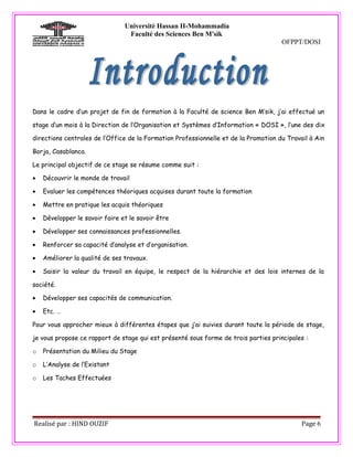 Université Hassan II-Mohammadia
                                 Faculté des Sciences Ben M'sik
                                                                                     OFPPT/DOSI




Dans le cadre d’un projet de fin de formation à la Faculté de science Ben M’sik, j’ai effectué un

stage d’un mois à la Direction de l’Organisation et Systèmes d’Information « DOSI », l’une des dix

directions centrales de l’Office de la Formation Professionnelle et de la Promotion du Travail à Ain

Borja, Casablanca.

Le principal objectif de ce stage se résume comme suit :

•   Découvrir le monde de travail

•   Evaluer les compétences théoriques acquises durant toute la formation

•   Mettre en pratique les acquis théoriques

•   Développer le savoir faire et le savoir être

•   Développer ses connaissances professionnelles.

•   Renforcer sa capacité d’analyse et d’organisation.

•   Améliorer la qualité de ses travaux.

•   Saisir la valeur du travail en équipe, le respect de la hiérarchie et des lois internes de la

société.

•   Développer ses capacités de communication.

•   Etc. …

Pour vous approcher mieux à différentes étapes que j’ai suivies durant toute la période de stage,

je vous propose ce rapport de stage qui est présenté sous forme de trois parties principales :

o   Présentation du Milieu du Stage

o   L’Analyse de l’Existant

o   Les Taches Effectuées




Realisé par : HIND OUZIF                                                                    Page 6
 