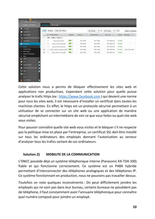 10
Cette solution nous a permis de bloquer effectivement les sites web et
applications non productives. Cependant cette solution pour quelle puisse
analyser le trafic https (ex : https://www.facebook.com ) qui devient une norme
pour tous les sites web, il est nécessaire d’installer un certificat dans toutes les
machines clientes. En effet, le https est un protocole sécurisé permettant à un
utilisateur de se connecter sur un site web ou une application de manière
sécurisé empêchant un intermédiaire de voir ce que vous faites ou quel site web
vous visitez.
Pour pouvoir connaître quelle site web vous visitez et le bloquer s’il ne respecte
pas la politique mise en place par l’entreprise, un certificat SSL doit être installé
sur tous les ordinateurs des employés donnant l’autorisation au serveur
d’analyser tous les trafics sortant de ces ordinateurs.
Solution.2) MOBILITE DE LA COMMUNICATION
L’ONCC possède déjà un système téléphonique interne (Panasonic KX-TDA 100)
fiable et qui fonctionne correctement. Ce système est un PABX hybride
permettant d’interconnecter des téléphones analogiques et des téléphones IP.
Ce système fonctionnant en production, nous ne pouvions pas travailler dessus.
Toutefois on note quelques inconvénients : On peut difficilement joindre les
employés qui ne sont pas dans leur bureau, certains bureaux ne possèdent pas
de téléphone, il faut constamment avoir l’annuaire téléphonique pour connaître
quel numéro composé pour joindre un employé.
 