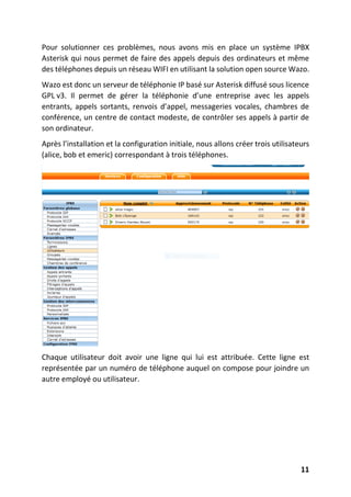 11
Pour solutionner ces problèmes, nous avons mis en place un système IPBX
Asterisk qui nous permet de faire des appels depuis des ordinateurs et même
des téléphones depuis un réseau WIFI en utilisant la solution open source Wazo.
Wazo est donc un serveur de téléphonie IP basé sur Asterisk diffusé sous licence
GPL v3. Il permet de gérer la téléphonie d’une entreprise avec les appels
entrants, appels sortants, renvois d’appel, messageries vocales, chambres de
conférence, un centre de contact modeste, de contrôler ses appels à partir de
son ordinateur.
Après l’installation et la configuration initiale, nous allons créer trois utilisateurs
(alice, bob et emeric) correspondant à trois téléphones.
Chaque utilisateur doit avoir une ligne qui lui est attribuée. Cette ligne est
représentée par un numéro de téléphone auquel on compose pour joindre un
autre employé ou utilisateur.
 