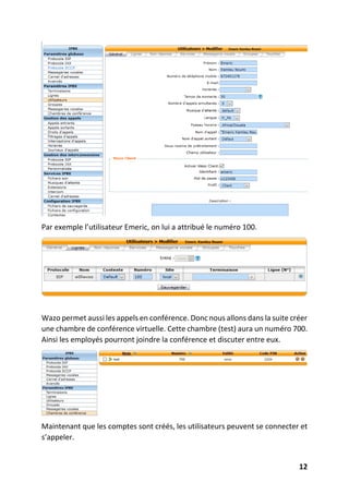 12
Par exemple l’utilisateur Emeric, on lui a attribué le numéro 100.
Wazo permet aussi les appels en conférence. Donc nous allons dans la suite créer
une chambre de conférence virtuelle. Cette chambre (test) aura un numéro 700.
Ainsi les employés pourront joindre la conférence et discuter entre eux.
Maintenant que les comptes sont créés, les utilisateurs peuvent se connecter et
s’appeler.
 