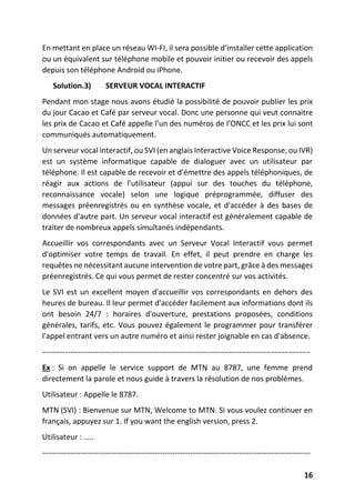 16
En mettant en place un réseau WI-FI, il sera possible d’installer cette application
ou un équivalent sur téléphone mobile et pouvoir initier ou recevoir des appels
depuis son téléphone Android ou iPhone.
Solution.3) SERVEUR VOCAL INTERACTIF
Pendant mon stage nous avons étudié la possibilité de pouvoir publier les prix
du jour Cacao et Café par serveur vocal. Donc une personne qui veut connaitre
les prix de Cacao et Café appelle l’un des numéros de l’ONCC et les prix lui sont
communiqués automatiquement.
Un serveur vocal interactif, ou SVI (en anglais Interactive Voice Response, ou IVR)
est un système informatique capable de dialoguer avec un utilisateur par
téléphone. Il est capable de recevoir et d'émettre des appels téléphoniques, de
réagir aux actions de l'utilisateur (appui sur des touches du téléphone,
reconnaissance vocale) selon une logique préprogrammée, diffuser des
messages préenregistrés ou en synthèse vocale, et d'accéder à des bases de
données d'autre part. Un serveur vocal interactif est généralement capable de
traiter de nombreux appels simultanés indépendants.
Accueillir vos correspondants avec un Serveur Vocal Interactif vous permet
d'optimiser votre temps de travail. En effet, il peut prendre en charge les
requêtes ne nécessitant aucune intervention de votre part, grâce à des messages
préenregistrés. Ce qui vous permet de rester concentré sur vos activités.
Le SVI est un excellent moyen d'accueillir vos correspondants en dehors des
heures de bureau. Il leur permet d'accéder facilement aux informations dont ils
ont besoin 24/7 : horaires d'ouverture, prestations proposées, conditions
générales, tarifs, etc. Vous pouvez également le programmer pour transférer
l'appel entrant vers un autre numéro et ainsi rester joignable en cas d'absence.
---------------------------------------------------------------------------------------------------------
Ex : Si on appelle le service support de MTN au 8787, une femme prend
directement la parole et nous guide à travers la résolution de nos problèmes.
Utilisateur : Appelle le 8787.
MTN (SVI) : Bienvenue sur MTN, Welcome to MTN. Si vous voulez continuer en
français, appuyez sur 1. If you want the english version, press 2.
Utilisateur : …..
---------------------------------------------------------------------------------------------------------
 