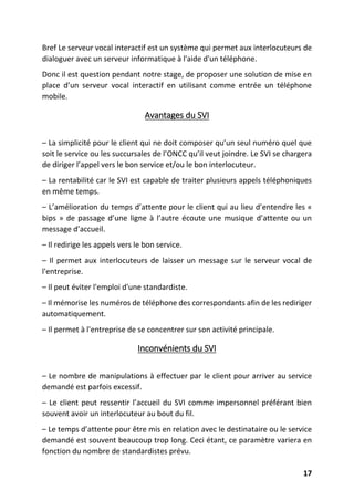 17
Bref Le serveur vocal interactif est un système qui permet aux interlocuteurs de
dialoguer avec un serveur informatique à l'aide d'un téléphone.
Donc il est question pendant notre stage, de proposer une solution de mise en
place d’un serveur vocal interactif en utilisant comme entrée un téléphone
mobile.
Avantages du SVI
– La simplicité pour le client qui ne doit composer qu’un seul numéro quel que
soit le service ou les succursales de l’ONCC qu’il veut joindre. Le SVI se chargera
de diriger l’appel vers le bon service et/ou le bon interlocuteur.
– La rentabilité car le SVI est capable de traiter plusieurs appels téléphoniques
en même temps.
– L’amélioration du temps d’attente pour le client qui au lieu d’entendre les «
bips » de passage d’une ligne à l’autre écoute une musique d’attente ou un
message d’accueil.
– Il redirige les appels vers le bon service.
– Il permet aux interlocuteurs de laisser un message sur le serveur vocal de
l'entreprise.
– Il peut éviter l'emploi d'une standardiste.
– Il mémorise les numéros de téléphone des correspondants afin de les rediriger
automatiquement.
– Il permet à l'entreprise de se concentrer sur son activité principale.
Inconvénients du SVI
– Le nombre de manipulations à effectuer par le client pour arriver au service
demandé est parfois excessif.
– Le client peut ressentir l’accueil du SVI comme impersonnel préférant bien
souvent avoir un interlocuteur au bout du fil.
– Le temps d’attente pour être mis en relation avec le destinataire ou le service
demandé est souvent beaucoup trop long. Ceci étant, ce paramètre variera en
fonction du nombre de standardistes prévu.
 