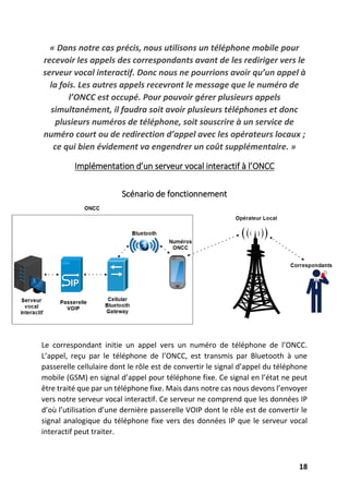 18
« Dans notre cas précis, nous utilisons un téléphone mobile pour
recevoir les appels des correspondants avant de les rediriger vers le
serveur vocal interactif. Donc nous ne pourrions avoir qu’un appel à
la fois. Les autres appels recevront le message que le numéro de
l’ONCC est occupé. Pour pouvoir gérer plusieurs appels
simultanément, il faudra soit avoir plusieurs téléphones et donc
plusieurs numéros de téléphone, soit souscrire à un service de
numéro court ou de redirection d’appel avec les opérateurs locaux ;
ce qui bien évidement va engendrer un coût supplémentaire. »
Implémentation d’un serveur vocal interactif à l’ONCC
Scénario de fonctionnement
Le correspondant initie un appel vers un numéro de téléphone de l’ONCC.
L’appel, reçu par le téléphone de l’ONCC, est transmis par Bluetooth à une
passerelle cellulaire dont le rôle est de convertir le signal d’appel du téléphone
mobile (GSM) en signal d’appel pour téléphone fixe. Ce signal en l’état ne peut
être traité que par un téléphone fixe. Mais dans notre cas nous devons l’envoyer
vers notre serveur vocal interactif. Ce serveur ne comprend que les données IP
d’où l’utilisation d’une dernière passerelle VOIP dont le rôle est de convertir le
signal analogique du téléphone fixe vers des données IP que le serveur vocal
interactif peut traiter.
 