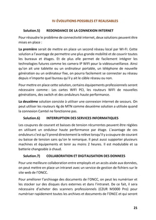 21
IV-ÉVOLUTIONS POSSIBLES ET REALISABLES
Solution.5) REDONDANCE DE LA CONNEXION INTERNET
Pour résoudre le problème de connectivité internet, deux solutions peuvent être
mises en place :
La première serait de mettre en place un second réseau local par WI-FI. Cette
solution a l’avantage de permettre une plus grande mobilité et de couvrir toutes
les bureaux et étages. Et de plus elle permet de facilement intégrer les
technologies futures comme les camera IP WIFI pour la vidéosurveillance. Ainsi
qu’on ait une tablette ou un ordinateur portable, un téléphone de nouvelle
génération ou un ordinateur fixe, on pourra facilement se connecter au réseau
depuis n’importe quel bureau qu’il y ait le câble réseau ou non.
Pour mettre en place cette solution, certains équipements professionnels seront
nécessaire comme : Les cartes WIFI PCI, les routeurs WIFI de nouvelles
générations, des switch et des onduleurs haute performance.
La deuxième solution consiste à utiliser une connexion internet de secours. On
peut utiliser les routeurs 4g de MTN comme deuxième solution a utilisée quand
la connexion Camtel ne fonctionne pas.
Solution.6) INTERRUPTION DES SERVICES INFORMATIQUES
Les coupures de courant et baisses de tension récurrentes peuvent être réglées
en utilisant un onduleur haute performance par étage. L’avantage de ces
onduleurs c’est qu’il prend directement la relève lorsqu’il y a coupure de courant
ou baisse de tension sans qu’on le remarque. Il peut aussi supporter plusieurs
machines et équipements et tenir au moins 2 heures. Il est modulable et sa
batterie changeable à chaud.
Solution.7) COLLABORATION ET DIGITALISATION DES DONNEES
Pour une meilleure collaboration entre employés et un accès aisée aux données,
on peut mettre en place un intranet avec un service de gestion de fichiers sur le
site web de l’ONCC.
Pour améliorer l’archivage des documents de l’ONCC, on peut les numériser et
les stocker sur des disques durs externes et dans l’intranet. De ce fait, il sera
nécessaire d’acheter des scanners professionnels (CZUR M3000 Pro) pour
numériser rapidement toutes les archives et documents de l’ONCC et qui seront
 