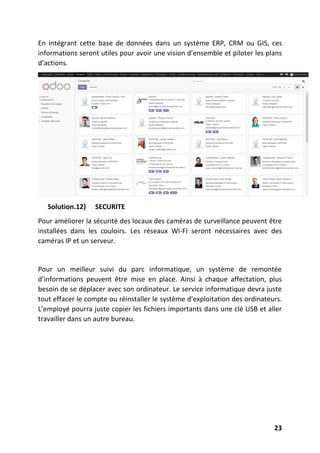 23
En intégrant cette base de données dans un système ERP, CRM ou GIS, ces
informations seront utiles pour avoir une vision d’ensemble et piloter les plans
d’actions.
Solution.12) SECURITE
Pour améliorer la sécurité des locaux des caméras de surveillance peuvent être
installées dans les couloirs. Les réseaux WI-FI seront nécessaires avec des
caméras IP et un serveur.
Pour un meilleur suivi du parc informatique, un système de remontée
d’informations peuvent être mise en place. Ainsi à chaque affectation, plus
besoin de se déplacer avec son ordinateur. Le service informatique devra juste
tout effacer le compte ou réinstaller le système d’exploitation des ordinateurs.
L’employé pourra juste copier les fichiers importants dans une clé USB et aller
travailler dans un autre bureau.
 