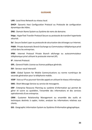 25
GLOSSAIRE
LAN : Local Area Network ou réseau local.
DHCP : Dynamic Host Configuration Protocol ou Protocole de configuration
dynamique des hôtes.
DNS : Domain Name System ou Système de noms de domaine.
https : HyperText Transfer Protocol Secure ou protocole de transfert hypertexte
sécurisé.
Ssl : Secure Socket Layer ou protocole de sécurisation des échanges sur Internet.
PABX : Private Automatic Branch Exchange ou Commutateur téléphonique privé
utilisé dans les entreprises.
IPBX : Internet Protocol Private Branch eXchange ou autocommutateur
téléphonique privé utilisant le protocole internet (IP).
IP : Internet Protocol.
GPL : General Public License ou licence publique générale.
SVI : Serveur vocal interactif.
GSM : Global System for Mobile Communications ou norme numérique de
seconde génération pour la téléphonie mobile.
VOIP : Voix sur IP ou pourvoir faire des appels en utilisant le réseau informatique.
SMS : Short Message Service ou service de messagerie.
ERP : Enterprise Resource Planning ou système d'information qui permet de
gérer et suivre au quotidien, l'ensemble des informations et des services
opérationnels d'une entreprise.
CRM : Customer Relationship Management ou ensemble des outils et
techniques destinés à capter, traiter, analyser les informations relatives aux
clients.
GIS : Geographic Information System ou Système d'information géographique.
 