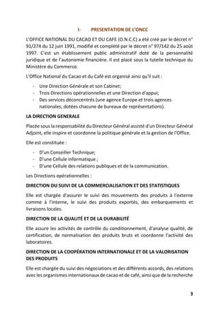 3
I- PRESENTATION DE L’ONCC
L'OFFICE NATIONAL DU CACAO ET DU CAFE (O.N.C.C) a été créé par le décret n°
91/274 du 12 juin 1991, modifié et complété par le décret n° 97/142 du 25 août
1997. C'est un établissement public administratif doté de la personnalité
juridique et de l’autonomie financière. Il est placé sous la tutelle technique du
Ministère du Commerce.
L'Office National du Cacao et du Café est organisé ainsi qu'il suit :
- Une Direction Générale et son Cabinet;
- Trois Directions opérationnelles et une Direction d'appui;
- Des services déconcentrés (une agence Europe et trois agences
nationales, dotées chacune de bureaux de représentations).
LA DIRECTION GENERALE
Placée sous la responsabilité du Directeur Général assisté d'un Directeur Général
Adjoint, elle inspire et coordonne la politique générale et la gestion de l'Office.
Elle est constituée :
- D’un Conseiller Technique;
- D’une Cellule informatique ;
- D’une Cellule des relations publiques et de la communication.
Les Directions opérationnelles :
DIRECTION DU SUIVI DE LA COMMERCIALISATION ET DES STATISTIQUES
Elle est chargée d'assurer le suivi des mouvements des produits à l'externe
comme à l'interne, le suivi des produits exportés, des embarquements et
livraisons locales.
DIRECTION DE LA QUALITÉ ET DE LA DURABILITÉ
Elle assure les activités de contrôle du conditionnement, d'analyse qualité, de
certification, de normalisation des produits bruts et coordonne l'activité des
laboratoires.
DIRECTION DE LA COOPÉRATION INTERNATIONALE ET DE LA VALORISATION
DES PRODUITS
Elle est chargée du suivi des négociations et des différents accords, des relations
avec les organismes internationaux de cacao et de café, ainsi que de la recherche
 