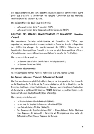 4
des appuis extérieurs. Elle suit à cet effet toutes les activités commerciales ayant
pour but d'assurer la promotion de l'origine Cameroun sur les marchés
internationaux du cacao et du café.
Elle est constituée de deux Sous-Directions :
- La Sous-direction de la Promotion (SDP);
- La Sous-direction de la Coopération Internationale (SDCP).
DIRECTION DES AFFAIRES ADMINISTRATIVES ET FINANCIÈRES (Direction
d'appui)
Elle coordonne l'activité administrative et financière de l'Office, son
organisation, son patrimoine humain, matériel et financier, le suivi et la gestion
des différentes charges de fonctionnement de l'Office, l'élaboration et
l'application d'une politique financière, la mise sur pied d'une politique efficace
d'acquisition des moyens financiers pour la bonne marche de l'institution.
Elle comprend deux services :
- Un Service des Affaires Générales et Juridiques (SAGJ);
- Un Service Financier (SEFI).
Des services déconcentrés :
Ils sont composés de trois Agences nationales et d'une Agence Europe :
Les Agences nationales (Yaoundé, Bafoussam et Kumba)
Placées sous la responsabilité des Chefs d'Agences, la supervision fonctionnelle
de la Direction du Contrôle de la Commercialisation et de la Qualité et de la
Direction des Etudes et des Statistiques, les Agences sont chargées de l'exécution
et du suivi de la politique Générale de l'ONCC dans leur ressort territorial et, de
la coordination de toutes les activités y afférentes.
Elles comprennent chacune :
- Un Poste de Contrôle de la Qualité (PCQ) ;
- Un service du Suivi de la Commercialisation (SSCO) ;
- Une Brigade Mixte Mobile (BMMO) ;
- Des Bureaux de Représentation (BRE) : Abong-Mbang, Bafia, Ebolowa
pour l'agence de Yaoundé ; Bamenda et Nkongsamba pour celle de
Bafoussam ; Mamfé pour l'agence de Kumba.
 