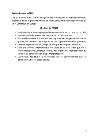 5
Agence Europe (AGEU)
Elle est basée à Paris. Elle est chargée du suivi de toutes les activités d'import-
export des fèves et produits dérivés de cacao-café ainsi que de la promotion du
label Cameroun en Europe.
Missions de l’ONCC
 Suivi statistique des campagnes de commercialisation du cacao et du café;
 Suivi des activités de contrôle des produits à l'exportation;
 Visite technique des installations des Organismes chargés du contrôle de
qualité, des usines et des magasins de stockage en vue de leur agrément;
 Défense et promotion de l'image de marque de l'origine Cameroun;
 Suivi des accords internationaux de cacao et de café ainsi que de la
représentation du Cameroun auprès des organismes internationaux du
cacao et du café en liaison avec l'interprofession;
 Élaboration des Études à lui confiées par le Gouvernement dans le
domaine des filières cacao et café.
 